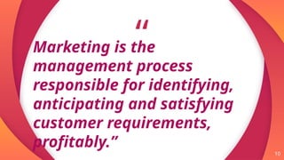 “
10
Marketing is the
management process
responsible for identifying,
anticipating and satisfying
customer requirements,
profitably.”
 