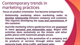 Contemporary trends in
marketing practices
Focus on product orientation has become tempered by:
• Relationship marketing where marketing seeks to
develop relationship between company and customer.
This requires developing the trust and commitment of
the customer.
• Guerrilla marketing where goods/services are promoted
in more personal and memorable ways. Began with
activities done exclusively on the streets and other
public places with maximum people access.
• Internet marketing is the promotion of a company and
its products or services through online tools that
generate leads, drive traffic, and boost sales
13
 