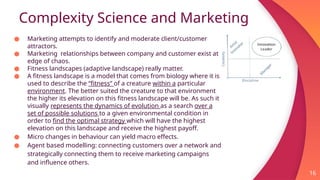 Complexity Science and Marketing
16
● Marketing attempts to identify and moderate client/customer
attractors.
● Marketing relationships between company and customer exist at
edge of chaos.
● Fitness landscapes (adaptive landscape) really matter.
● A fitness landscape is a model that comes from biology where it is
used to describe the “fitness” of a creature within a particular
environment. The better suited the creature to that environment
the higher its elevation on this fitness landscape will be. As such it
visually represents the dynamics of evolution as a search over a
set of possible solutions to a given environmental condition in
order to find the optimal strategy which will have the highest
elevation on this landscape and receive the highest payoff.
● Micro changes in behaviour can yield macro effects.
● Agent based modelling: connecting customers over a network and
strategically connecting them to receive marketing campaigns
and influence others.
 