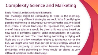 Complexity Science and Marketing
17
Basic Fitness Landscape Model Example:
The challenge might be commuting to work in the morning.
There are many different strategies we could take from flying to
possibly swimming to driving our car or taking the bus. We could
then create a fitness landscape to represent this, where each
one of these solutions would be given a fitness value based on
how well it performs against some measurement of success,
such as time or cost. The result being swimming or flying will
likely end up at a low elevation relative to taking our car or the
bus. We might also note that our car or bus strategy would be
located in proximity to each other because they have many
similarities while swimming or flying would be placed at very
different locations on this landscape.
 