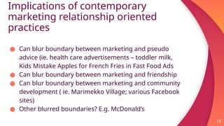 Implications of contemporary
marketing relationship oriented
practices
18
● Can blur boundary between marketing and pseudo
advice (ie. health care advertisements – toddler milk,
Kids Mistake Apples for French Fries in Fast Food Ads
● Can blur boundary between marketing and friendship
● Can blur boundary between marketing and community
development ( ie. Marimekko Village; various Facebook
sites)
● Other blurred boundaries? E.g. McDonald’s
 