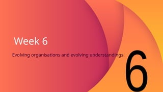 Week 6
Evolving organisations and evolving understandings
 