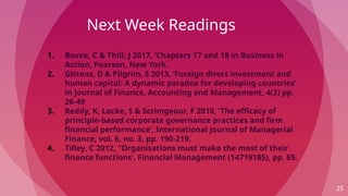 Next Week Readings
25
1. Bovee, C & Thill, J 2017, ’Chapters 17 and 18 in Business in
Action, Pearson, New York.
2. Gittens, D & Pilgrim, S 2013, ’Foreign direct investment and
human capital: A dynamic paradox for developing countries’
in Journal of Finance, Accounting and Management, 4(2) pp.
26-49
3. Reddy, K, Locke, S & Scrimgeour, F 2010, ’The efficacy of
principle-based corporate governance practices and firm
financial performance’, International Journal of Managerial
Finance, vol. 6, no. 3, pp. 190-219.
4. Tilley, C 2012, ”Organisations must make the most of their
finance functions’, Financial Management (14719185), pp. 65.
 