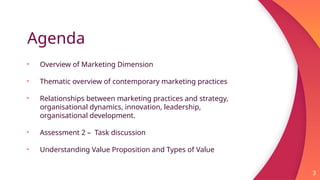 Agenda
• Overview of Marketing Dimension
• Thematic overview of contemporary marketing practices
• Relationships between marketing practices and strategy,
organisational dynamics, innovation, leadership,
organisational development.
• Assessment 2 – Task discussion
• Understanding Value Proposition and Types of Value
3
 