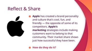 Reflect & Share
● Apple has created a brand personality
and culture that's cool, fun, and
friendly — the opposite of some of its
competitors. Apple's
marketing strategies include making
customers want to belong to that
community. Their market share shows
just how successful they have been.
● How do they do it? 4
 