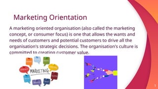 Marketing Orientation
A marketing oriented organisation (also called the marketing
concept, or consumer focus) is one that allows the wants and
needs of customers and potential customers to drive all the
organisation's strategic decisions. The organisation's culture is
committed to creating customer value.
5
 