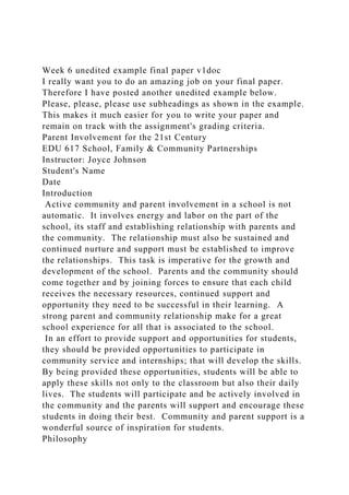 Week 6 unedited example final paper v1doc
I really want you to do an amazing job on your final paper.
Therefore I have posted another unedited example below.
Please, please, please use subheadings as shown in the example.
This makes it much easier for you to write your paper and
remain on track with the assignment's grading criteria.
Parent Involvement for the 21st Century
EDU 617 School, Family & Community Partnerships
Instructor: Joyce Johnson
Student's Name
Date
Introduction
Active community and parent involvement in a school is not
automatic. It involves energy and labor on the part of the
school, its staff and establishing relationship with parents and
the community. The relationship must also be sustained and
continued nurture and support must be established to improve
the relationships. This task is imperative for the growth and
development of the school. Parents and the community should
come together and by joining forces to ensure that each child
receives the necessary resources, continued support and
opportunity they need to be successful in their learning. A
strong parent and community relationship make for a great
school experience for all that is associated to the school.
In an effort to provide support and opportunities for students,
they should be provided opportunities to participate in
community service and internships; that will develop the skills.
By being provided these opportunities, students will be able to
apply these skills not only to the classroom but also their daily
lives. The students will participate and be actively involved in
the community and the parents will support and encourage these
students in doing their best. Community and parent support is a
wonderful source of inspiration for students.
Philosophy
 