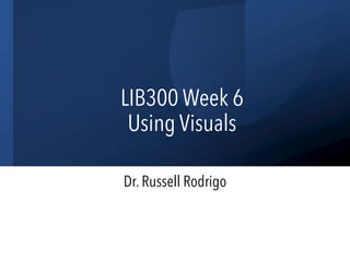 LIB300 Week 6
Using Visuals
Dr. Russell Rodrigo
 