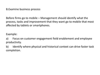 B.Examine business process
Before firms go to mobile – Management should identify what the
process, tasks and improvement that they want go to mobile that most
affected by tablets or smartphones.
Example:
a) Focus on customer engagement field enablement and employee
productivity.
b) Identify where physical and historical context can drive faster task
completion.
 