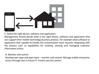 C. Select the right device, software and application.
Management should decide what is the right device, software and application that
can support their mobile technology business process. For example what software or
application that capable to handle the customization work requires integrating with
the process such as capabilities for creating, viewing and managing customer
information online.
D. Monitor and control
Develop own apps and apps store – monitor and control. Manage mobile enterprise
access through own in-house IT. Involve security system.
 