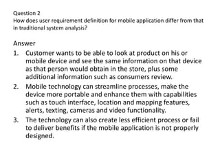 Question 2
How does user requirement definition for mobile application differ from that
in traditional system analysis?
Answer
1. Customer wants to be able to look at product on his or
mobile device and see the same information on that device
as that person would obtain in the store, plus some
additional information such as consumers review.
2. Mobile technology can streamline processes, make the
device more portable and enhance them with capabilities
such as touch interface, location and mapping features,
alerts, texting, cameras and video functionality.
3. The technology can also create less efficient process or fail
to deliver benefits if the mobile application is not properly
designed.
 