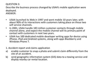 QUESTION 3:
Describe the business process changed by USAA’s mobile application were
deployed.
ANSWER:
• USAA launched its Web in 1997 and went mobile 10 years later, with
about 90% of its interactions with customers taking place on these two
self service channels.
• In 2001, USAA handle 183 million customer contacts through mobile
channel alone, and expect the mobile channel will its primary point of
contact with customers in next two years.
• USAA has 100 dedicated mobile developer writing apps for device using
iPhone, iPad and Android systems, along with apps Blackberry and
Windows Phone 7.
1. Accident report and claims application
a) enable customer to snap a photo and submit claim differently from the
site of an accident.
b) send geographic information system (GIS) data to a towing service and
display nearby car rental location.
 