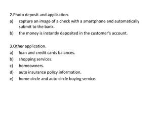 2.Photo deposit and application.
a) capture an image of a check with a smartphone and automatically
submit to the bank.
b) the money is instantly deposited in the customer’s account.
3.Other application.
a) loan and credit cards balances.
b) shopping services.
c) homeowners.
d) auto insurance policy information.
e) home circle and auto circle buying service.
 