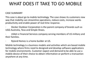 WHAT DOES IT TAKE TO GO MOBILE
CASE SUMMARY
This case is about go to mobile technology. The case shows its customers new
way that mobility can streamline operations, reduce costs, increase works
productivity and enable power of real-time response.
· Decker Outdoor Corporation is the parent company of brands such as
UGG Australia, Teva and Simple Shoes.
· USAA is Financial Services company serving members of US military and
their families.
· Ryland Homes is a home builder at US.
Mobile technology is a business models and activities which are based mobile
technology where firms need to designed and develop software applications
for mobile environments. Customer expect and demand to be able to use a
mobile device of their choice to obtain information or perform a transaction
anywhere at any time.
 
