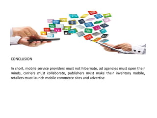CONCLUSION
In short, mobile service providers must not hibernate, ad agencies must open their
minds, carriers must collaborate, publishers must make their inventory mobile,
retailers must launch mobile commerce sites and advertise
 