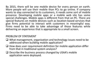 By 2015, there will be one mobile device for every person on earth.
More people will use their mobile than PCs to go online. If company
wants to stay connected to its customers, it needs some sort of mobile
presence. Developing mobile apps or a mobile web site has some
special challenges. Mobile apps is different from that on PC. There are
special features on mobile devices such as location-based services that
give firms potential to interact with customers in meaningful way.
Firms need to be able to take advantage of those features while
delivering an experience that is appropriate to a small screen.
PROBLEM OF STATEMENT
 What management, organization and technology issues need to be
addressed when building mobile application?
 How does user requirement definition for mobile application differ
from that in traditional system analysis?
 Describe the business process changed by USAA’s mobile
application were deployed.
 