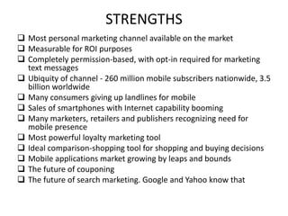 STRENGTHS
 Most personal marketing channel available on the market
 Measurable for ROI purposes
 Completely permission-based, with opt-in required for marketing
text messages
 Ubiquity of channel - 260 million mobile subscribers nationwide, 3.5
billion worldwide
 Many consumers giving up landlines for mobile
 Sales of smartphones with Internet capability booming
 Many marketers, retailers and publishers recognizing need for
mobile presence
 Most powerful loyalty marketing tool
 Ideal comparison-shopping tool for shopping and buying decisions
 Mobile applications market growing by leaps and bounds
 The future of couponing
 The future of search marketing. Google and Yahoo know that
 