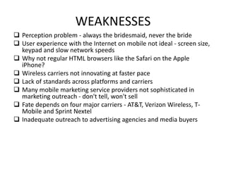 WEAKNESSES
 Perception problem - always the bridesmaid, never the bride
 User experience with the Internet on mobile not ideal - screen size,
keypad and slow network speeds
 Why not regular HTML browsers like the Safari on the Apple
iPhone?
 Wireless carriers not innovating at faster pace
 Lack of standards across platforms and carriers
 Many mobile marketing service providers not sophisticated in
marketing outreach - don't tell, won't sell
 Fate depends on four major carriers - AT&T, Verizon Wireless, T-
Mobile and Sprint Nextel
 Inadequate outreach to advertising agencies and media buyers
 