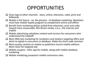 OPPORTUNITIES
 Gives legs to other channels - store, online, television, radio, print and
billboards
 Mobile is the future - no, the present - of database marketing. Marketers
must have mobile loyalty program to complement online and offline
 Benefit from marketing dollars pulled from television, print and radio
toward more measurable, ROI-driven media, a.k.a., the Internet and
mobile
 Mobile advertising subsidizes content and services for consumers who
understand the tradeoff
 More SMS text marketing for marketers and retailers targeting offers and
alerts to opted-in consumers in database. Make the short code common
 More quality content on mobile as publishers launch mobile editions.
More room for targeted ads
 Mobile coupons - killer app for mobile, along with mobile database
marketing
 Mobile marketing jumpstarts mobile commerce sales
 