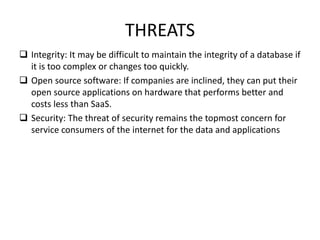 THREATS
 Integrity: It may be difficult to maintain the integrity of a database if
it is too complex or changes too quickly.
 Open source software: If companies are inclined, they can put their
open source applications on hardware that performs better and
costs less than SaaS.
 Security: The threat of security remains the topmost concern for
service consumers of the internet for the data and applications
 