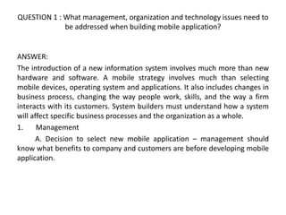 QUESTION 1 : What management, organization and technology issues need to
be addressed when building mobile application?
ANSWER:
The introduction of a new information system involves much more than new
hardware and software. A mobile strategy involves much than selecting
mobile devices, operating system and applications. It also includes changes in
business process, changing the way people work, skills, and the way a firm
interacts with its customers. System builders must understand how a system
will affect specific business processes and the organization as a whole.
1. Management
A. Decision to select new mobile application – management should
know what benefits to company and customers are before developing mobile
application.
 