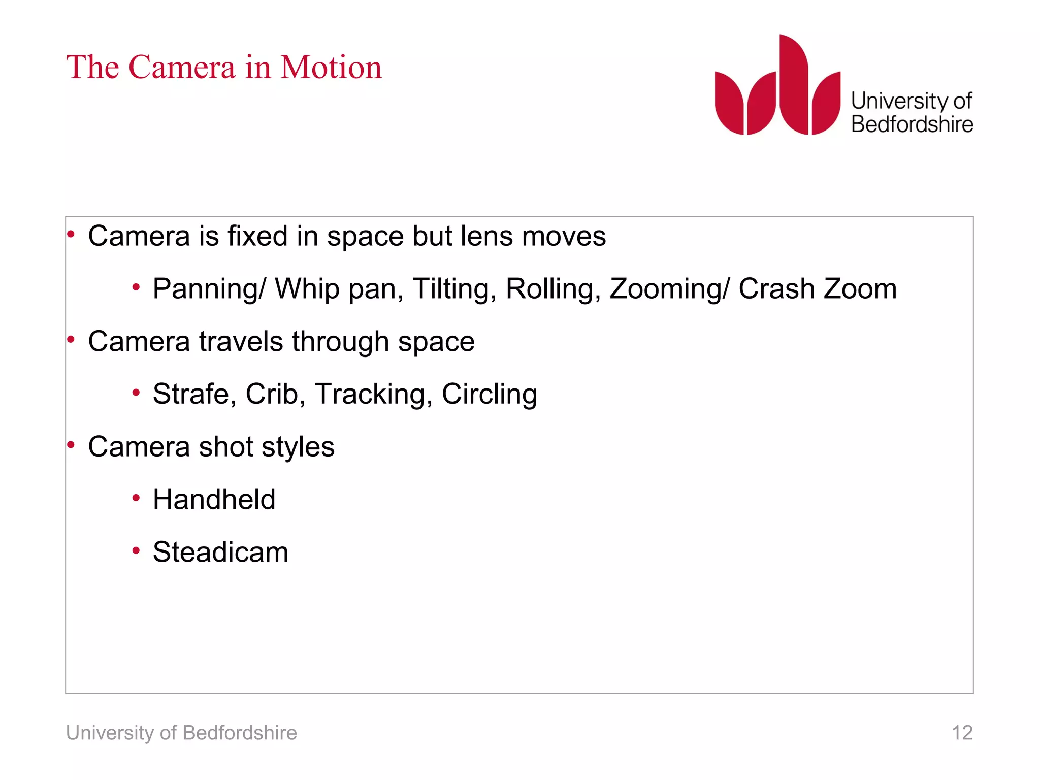 The Camera in Motion 
• Camera is fixed in space but lens moves 
• Panning/ Whip pan, Tilting, Rolling, Zooming/ Crash Zoom 
• Camera travels through space 
• Strafe, Crib, Tracking, Circling 
• Camera shot styles 
• Handheld 
• Steadicam 
University of Bedfordshire 12 
 
