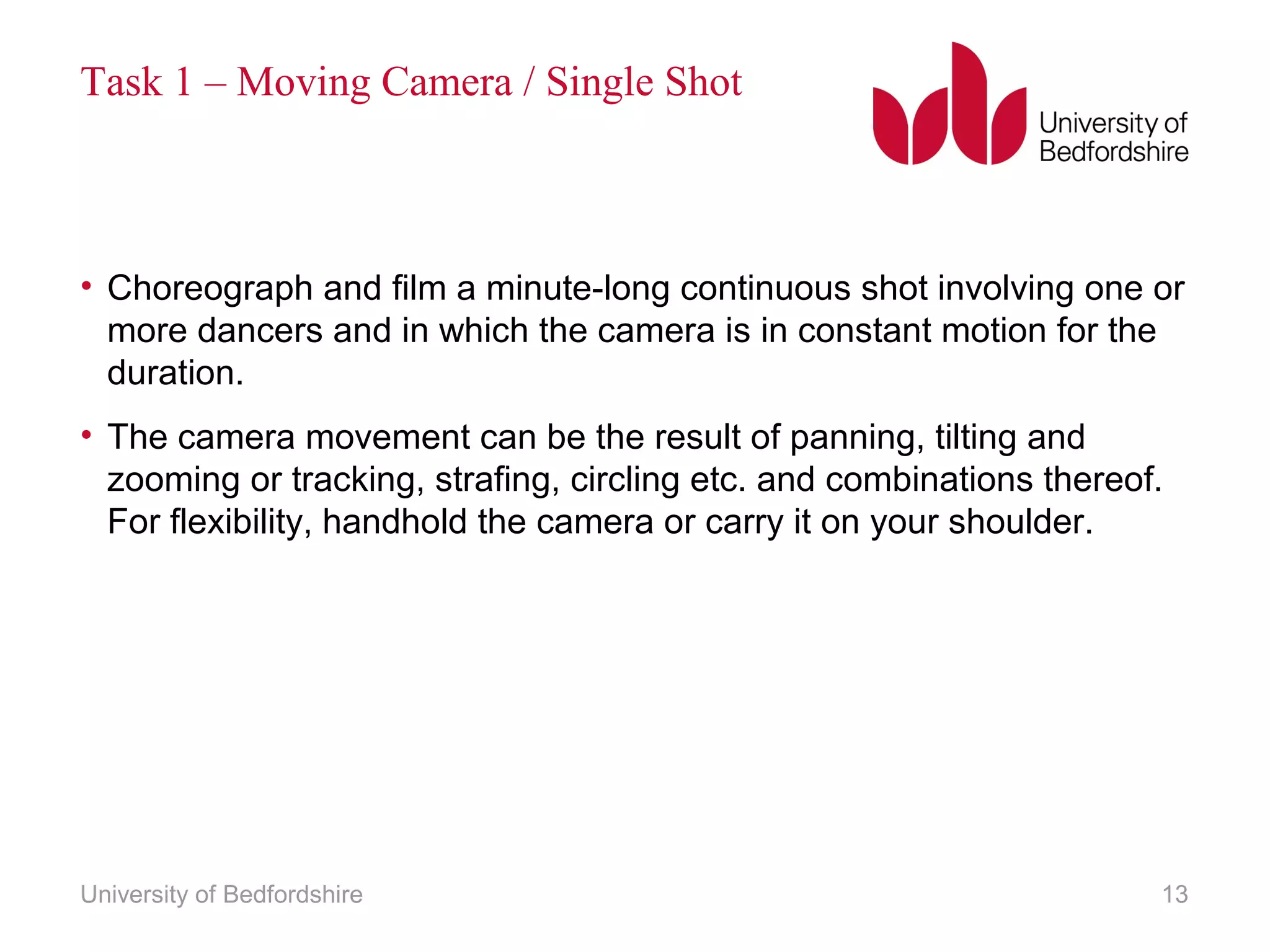 Task 1 – Moving Camera / Single Shot 
• Choreograph and film a minute-long continuous shot involving one or 
more dancers and in which the camera is in constant motion for the 
duration. 
• The camera movement can be the result of panning, tilting and 
zooming or tracking, strafing, circling etc. and combinations thereof. 
For flexibility, handhold the camera or carry it on your shoulder. 
University of Bedfordshire 13 
 