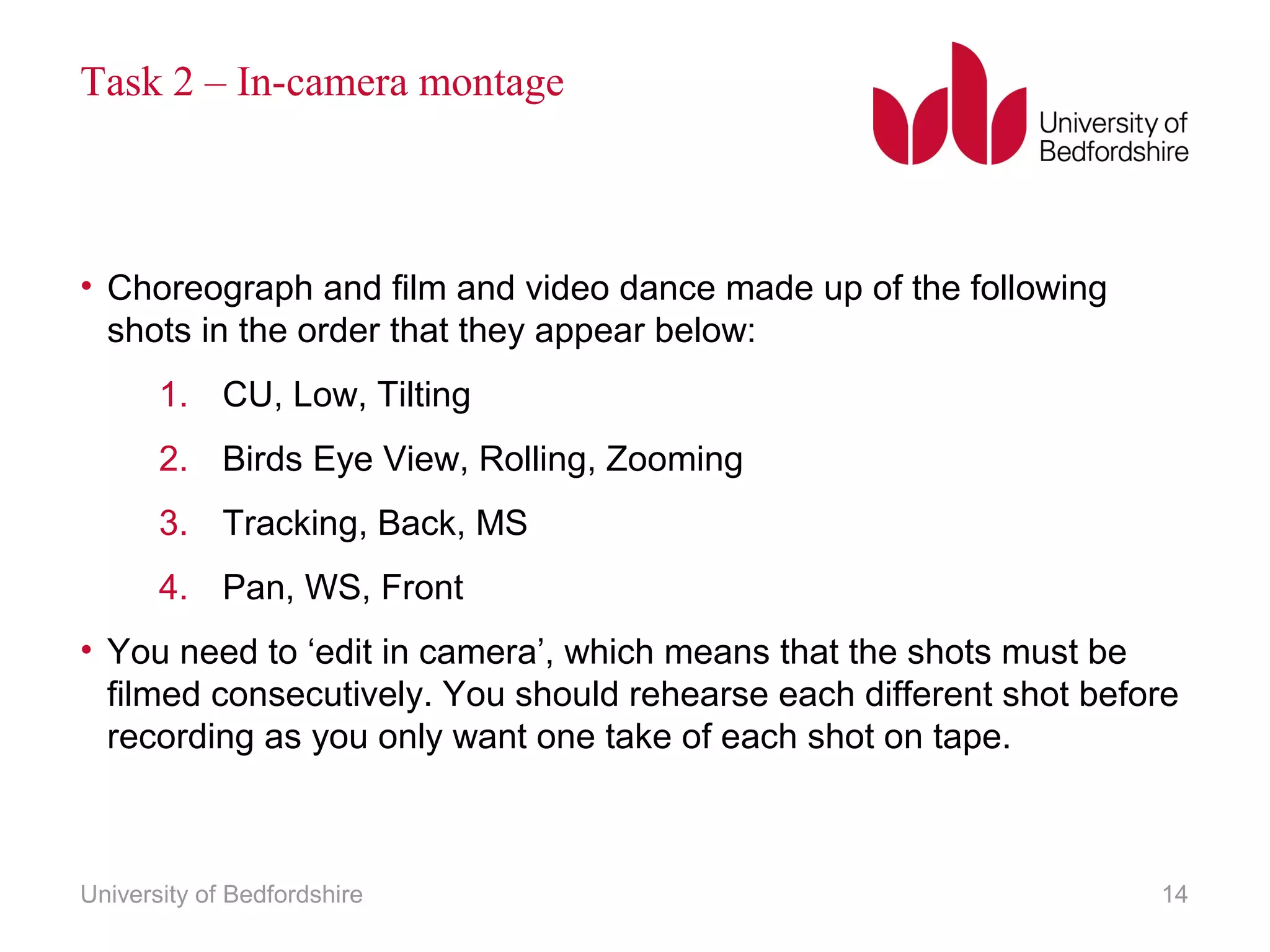 Task 2 – In-camera montage 
• Choreograph and film and video dance made up of the following 
shots in the order that they appear below: 
1. CU, Low, Tilting 
2. Birds Eye View, Rolling, Zooming 
3. Tracking, Back, MS 
4. Pan, WS, Front 
• You need to ‘edit in camera’, which means that the shots must be 
filmed consecutively. You should rehearse each different shot before 
recording as you only want one take of each shot on tape. 
University of Bedfordshire 14 
 