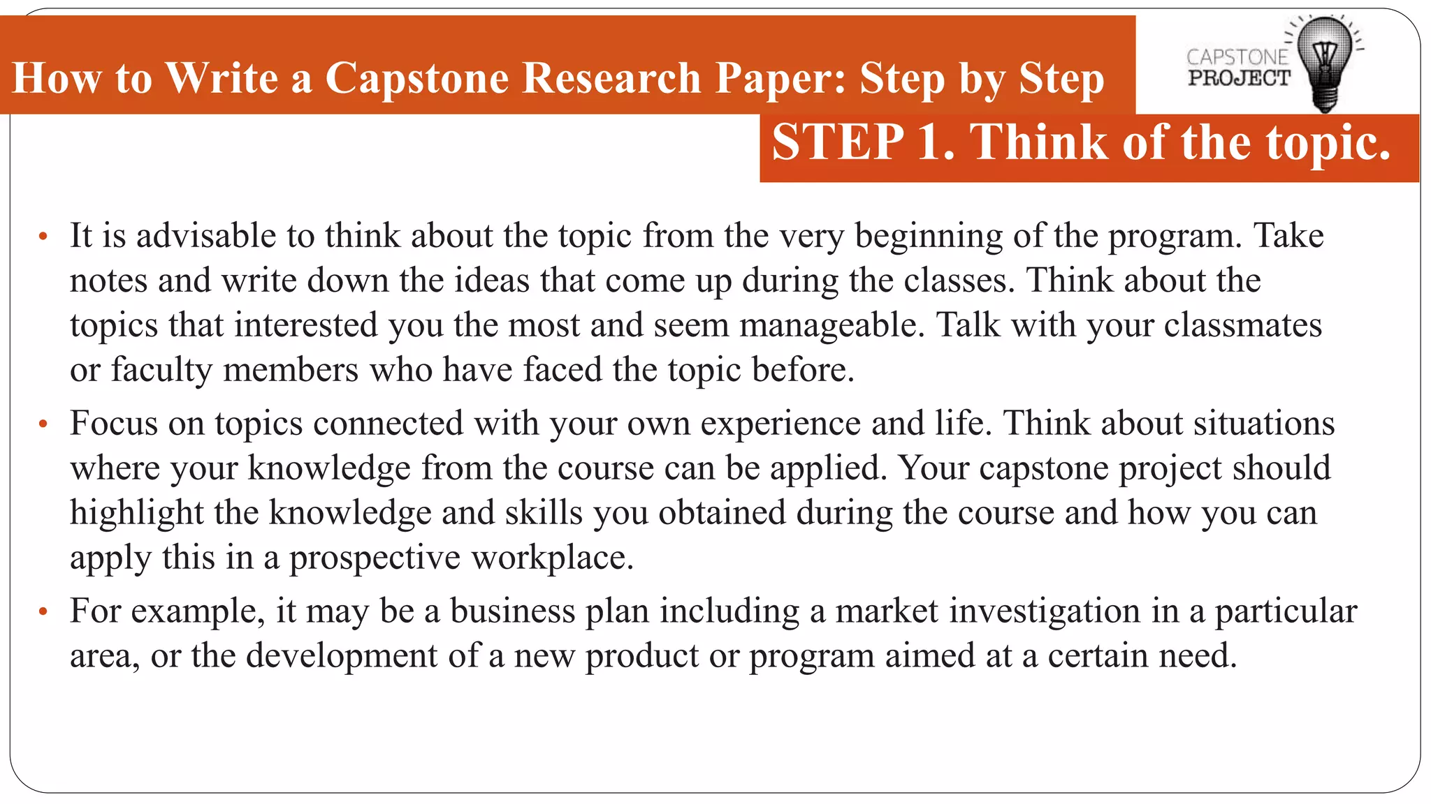 • It is advisable to think about the topic from the very beginning of the program. Take
notes and write down the ideas that come up during the classes. Think about the
topics that interested you the most and seem manageable. Talk with your classmates
or faculty members who have faced the topic before.
• Focus on topics connected with your own experience and life. Think about situations
where your knowledge from the course can be applied. Your capstone project should
highlight the knowledge and skills you obtained during the course and how you can
apply this in a prospective workplace.
• For example, it may be a business plan including a market investigation in a particular
area, or the development of a new product or program aimed at a certain need.
How to Write a Capstone Research Paper: Step by Step
STEP 1. Think of the topic.
 