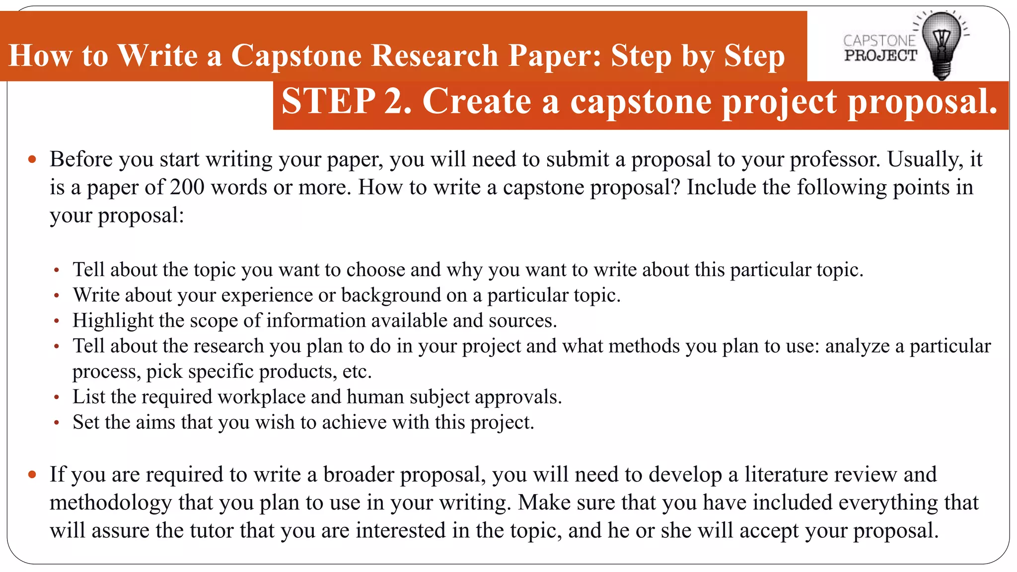  Before you start writing your paper, you will need to submit a proposal to your professor. Usually, it
is a paper of 200 words or more. How to write a capstone proposal? Include the following points in
your proposal:
• Tell about the topic you want to choose and why you want to write about this particular topic.
• Write about your experience or background on a particular topic.
• Highlight the scope of information available and sources.
• Tell about the research you plan to do in your project and what methods you plan to use: analyze a particular
process, pick specific products, etc.
• List the required workplace and human subject approvals.
• Set the aims that you wish to achieve with this project.
 If you are required to write a broader proposal, you will need to develop a literature review and
methodology that you plan to use in your writing. Make sure that you have included everything that
will assure the tutor that you are interested in the topic, and he or she will accept your proposal.
How to Write a Capstone Research Paper: Step by Step
STEP 2. Create a capstone project proposal.
 