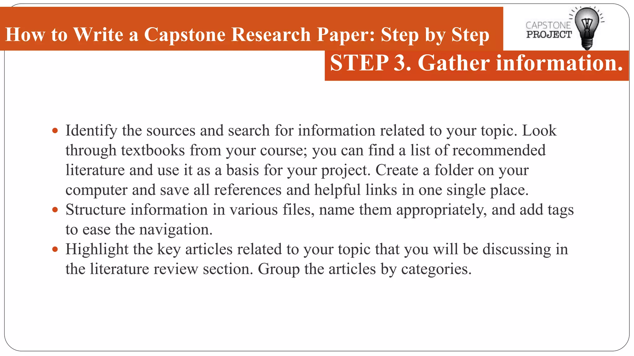  Identify the sources and search for information related to your topic. Look
through textbooks from your course; you can find a list of recommended
literature and use it as a basis for your project. Create a folder on your
computer and save all references and helpful links in one single place.
 Structure information in various files, name them appropriately, and add tags
to ease the navigation.
 Highlight the key articles related to your topic that you will be discussing in
the literature review section. Group the articles by categories.
How to Write a Capstone Research Paper: Step by Step
STEP 3. Gather information.
 