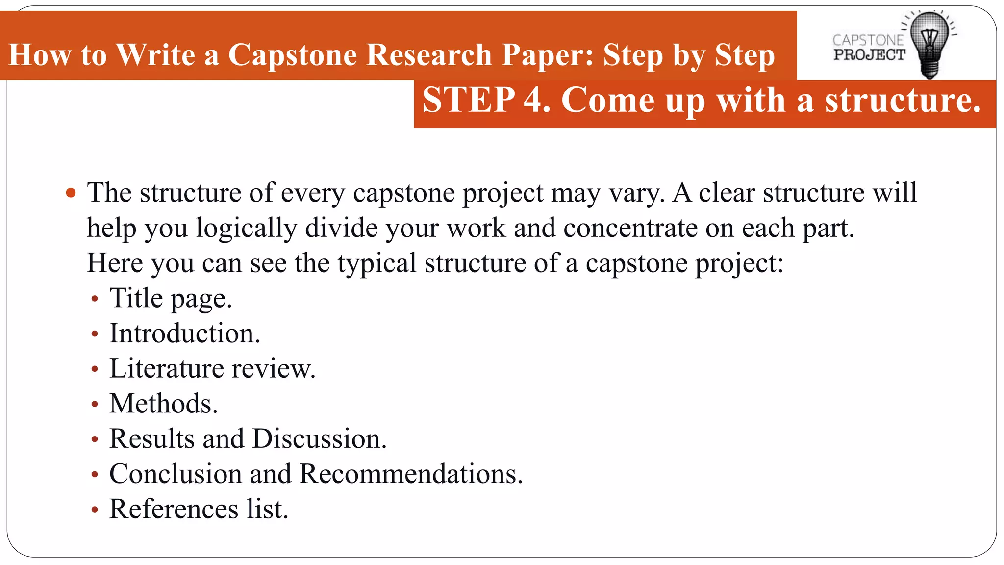  The structure of every capstone project may vary. A clear structure will
help you logically divide your work and concentrate on each part.
Here you can see the typical structure of a capstone project:
• Title page.
• Introduction.
• Literature review.
• Methods.
• Results and Discussion.
• Conclusion and Recommendations.
• References list.
How to Write a Capstone Research Paper: Step by Step
STEP 4. Come up with a structure.
 