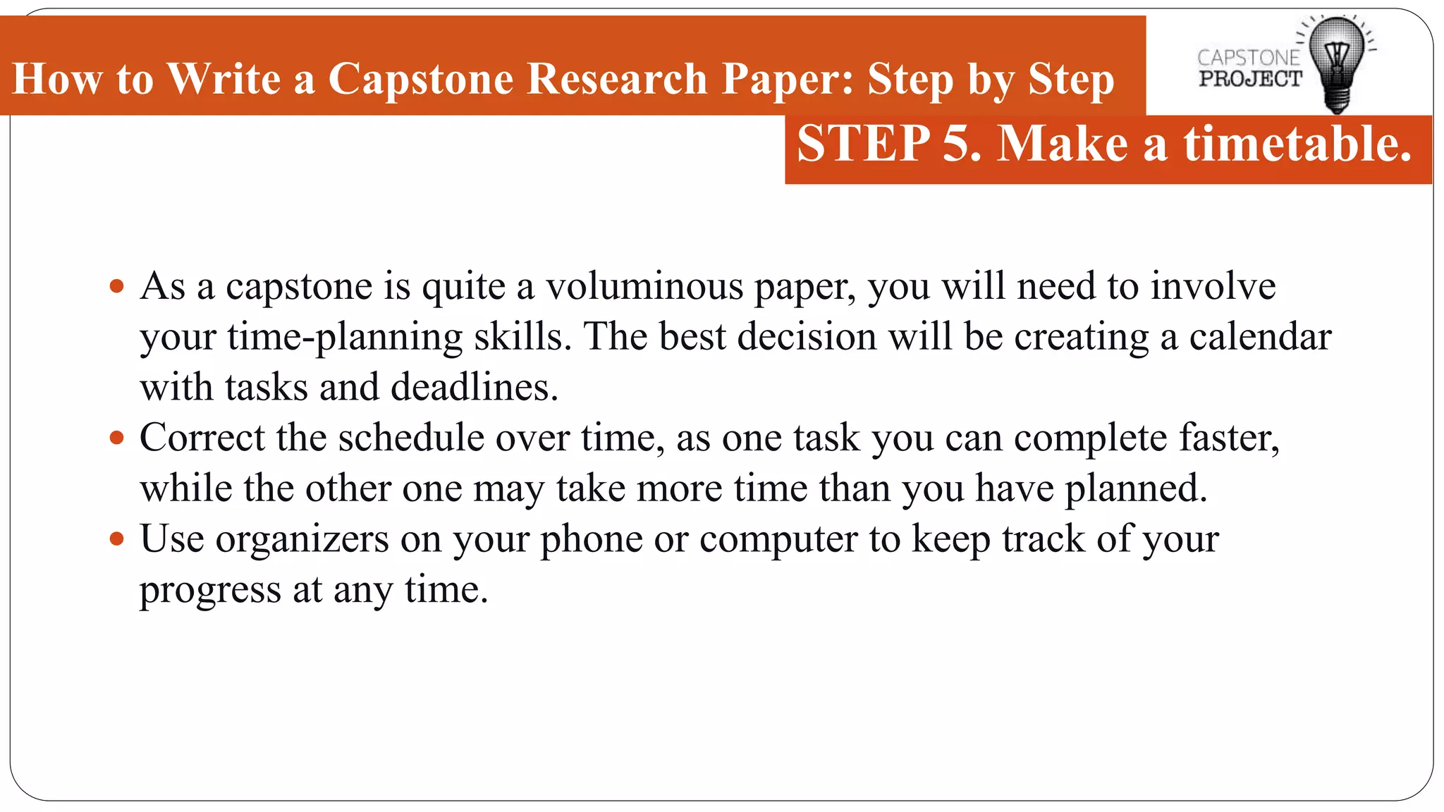  As a capstone is quite a voluminous paper, you will need to involve
your time-planning skills. The best decision will be creating a calendar
with tasks and deadlines.
 Correct the schedule over time, as one task you can complete faster,
while the other one may take more time than you have planned.
 Use organizers on your phone or computer to keep track of your
progress at any time.
How to Write a Capstone Research Paper: Step by Step
STEP 5. Make a timetable.
 