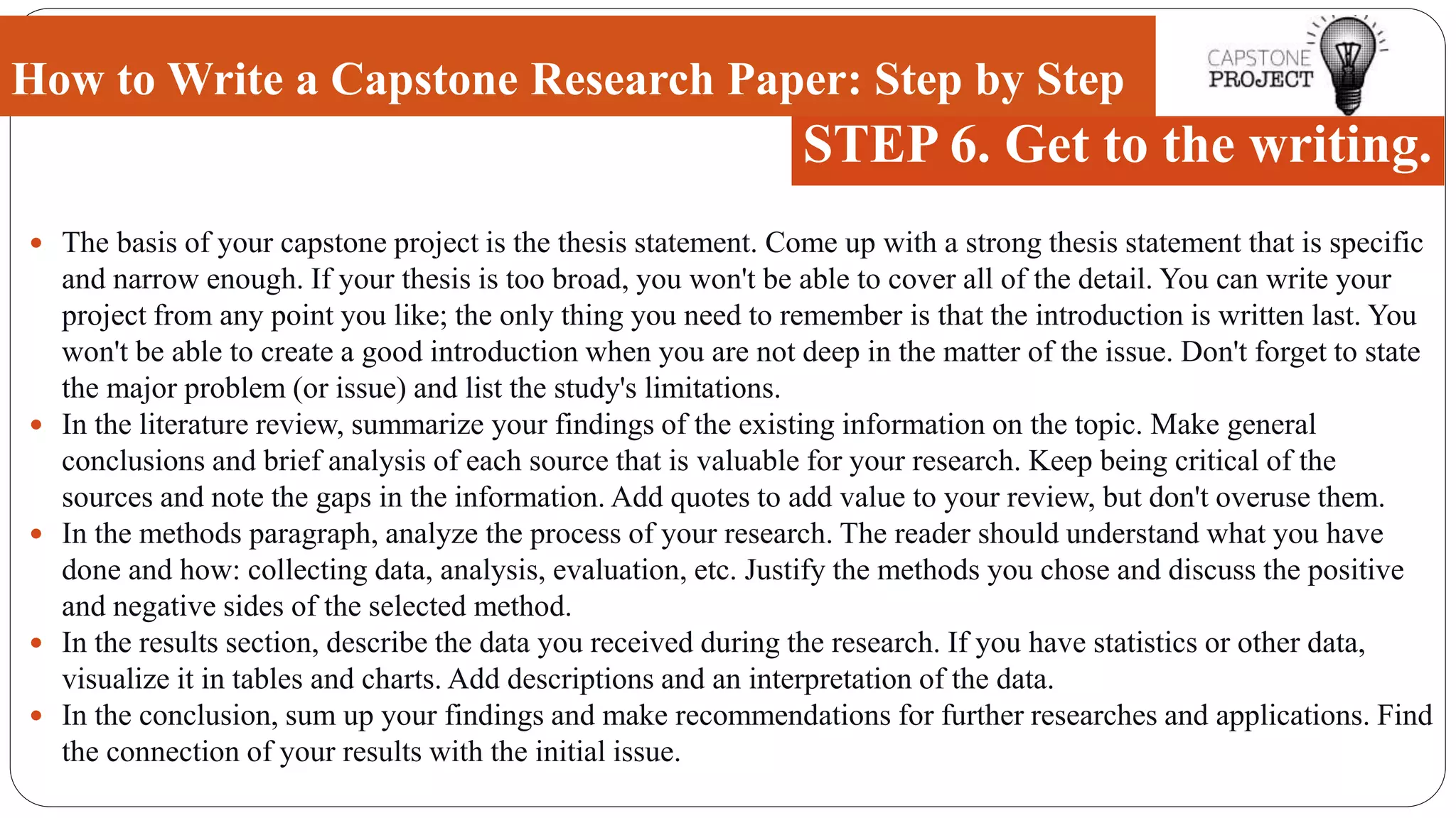  The basis of your capstone project is the thesis statement. Come up with a strong thesis statement that is specific
and narrow enough. If your thesis is too broad, you won't be able to cover all of the detail. You can write your
project from any point you like; the only thing you need to remember is that the introduction is written last. You
won't be able to create a good introduction when you are not deep in the matter of the issue. Don't forget to state
the major problem (or issue) and list the study's limitations.
 In the literature review, summarize your findings of the existing information on the topic. Make general
conclusions and brief analysis of each source that is valuable for your research. Keep being critical of the
sources and note the gaps in the information. Add quotes to add value to your review, but don't overuse them.
 In the methods paragraph, analyze the process of your research. The reader should understand what you have
done and how: collecting data, analysis, evaluation, etc. Justify the methods you chose and discuss the positive
and negative sides of the selected method.
 In the results section, describe the data you received during the research. If you have statistics or other data,
visualize it in tables and charts. Add descriptions and an interpretation of the data.
 In the conclusion, sum up your findings and make recommendations for further researches and applications. Find
the connection of your results with the initial issue.
How to Write a Capstone Research Paper: Step by Step
STEP 6. Get to the writing.
 