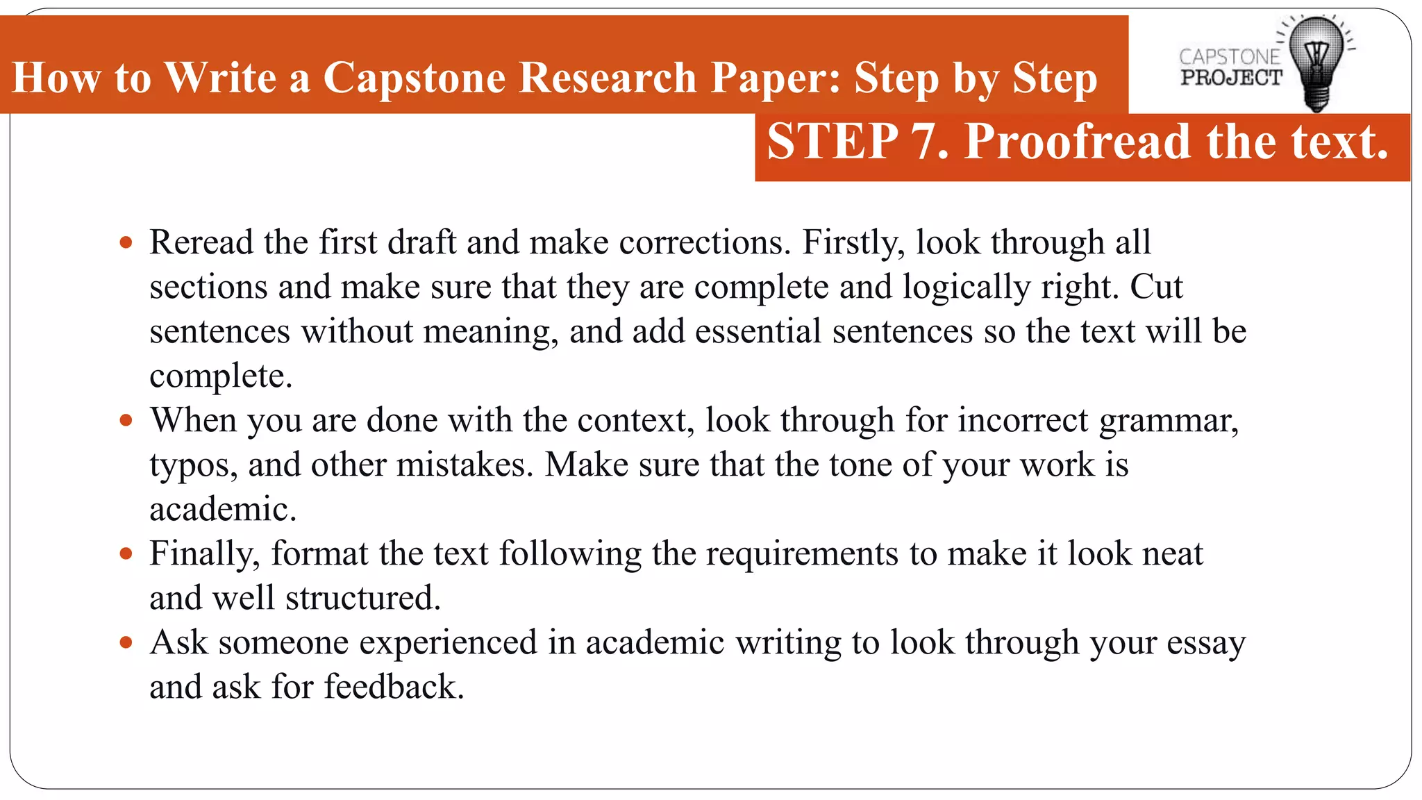  Reread the first draft and make corrections. Firstly, look through all
sections and make sure that they are complete and logically right. Cut
sentences without meaning, and add essential sentences so the text will be
complete.
 When you are done with the context, look through for incorrect grammar,
typos, and other mistakes. Make sure that the tone of your work is
academic.
 Finally, format the text following the requirements to make it look neat
and well structured.
 Ask someone experienced in academic writing to look through your essay
and ask for feedback.
How to Write a Capstone Research Paper: Step by Step
STEP 7. Proofread the text.
 