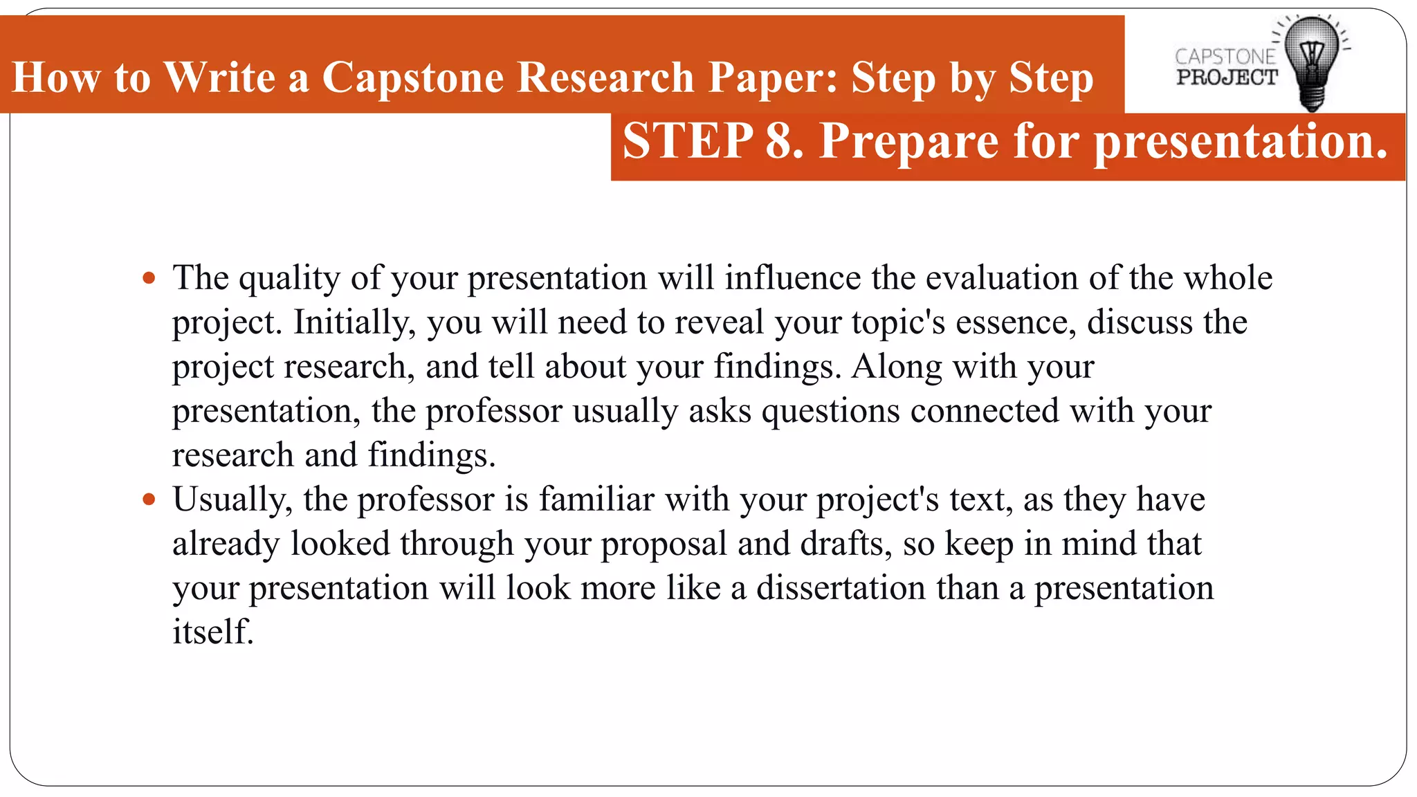  The quality of your presentation will influence the evaluation of the whole
project. Initially, you will need to reveal your topic's essence, discuss the
project research, and tell about your findings. Along with your
presentation, the professor usually asks questions connected with your
research and findings.
 Usually, the professor is familiar with your project's text, as they have
already looked through your proposal and drafts, so keep in mind that
your presentation will look more like a dissertation than a presentation
itself.
How to Write a Capstone Research Paper: Step by Step
STEP 8. Prepare for presentation.
 