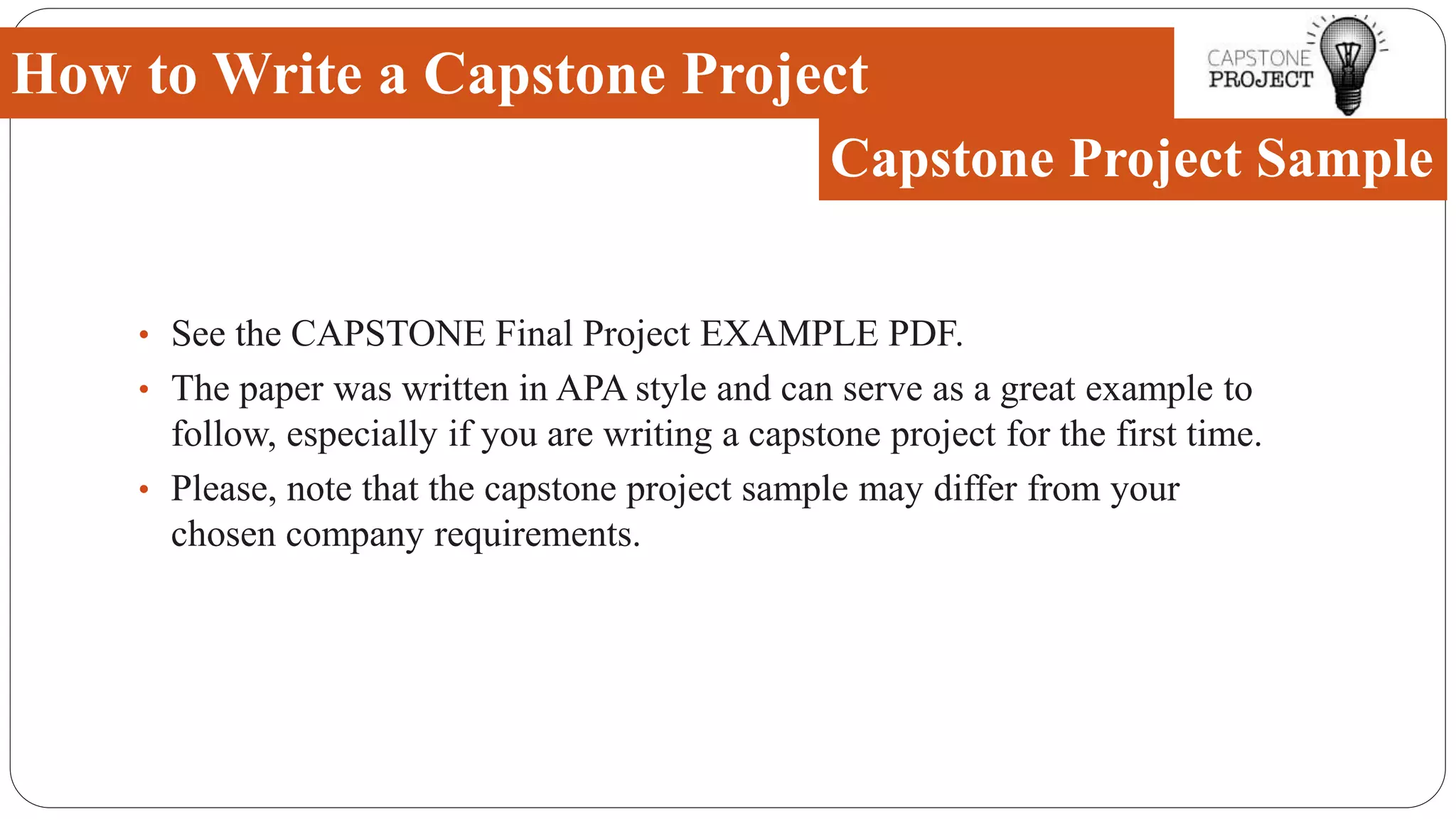 • See the CAPSTONE Final Project EXAMPLE PDF.
• The paper was written in APA style and can serve as a great example to
follow, especially if you are writing a capstone project for the first time.
• Please, note that the capstone project sample may differ from your
chosen company requirements.
How to Write a Capstone Project
Capstone Project Sample
 