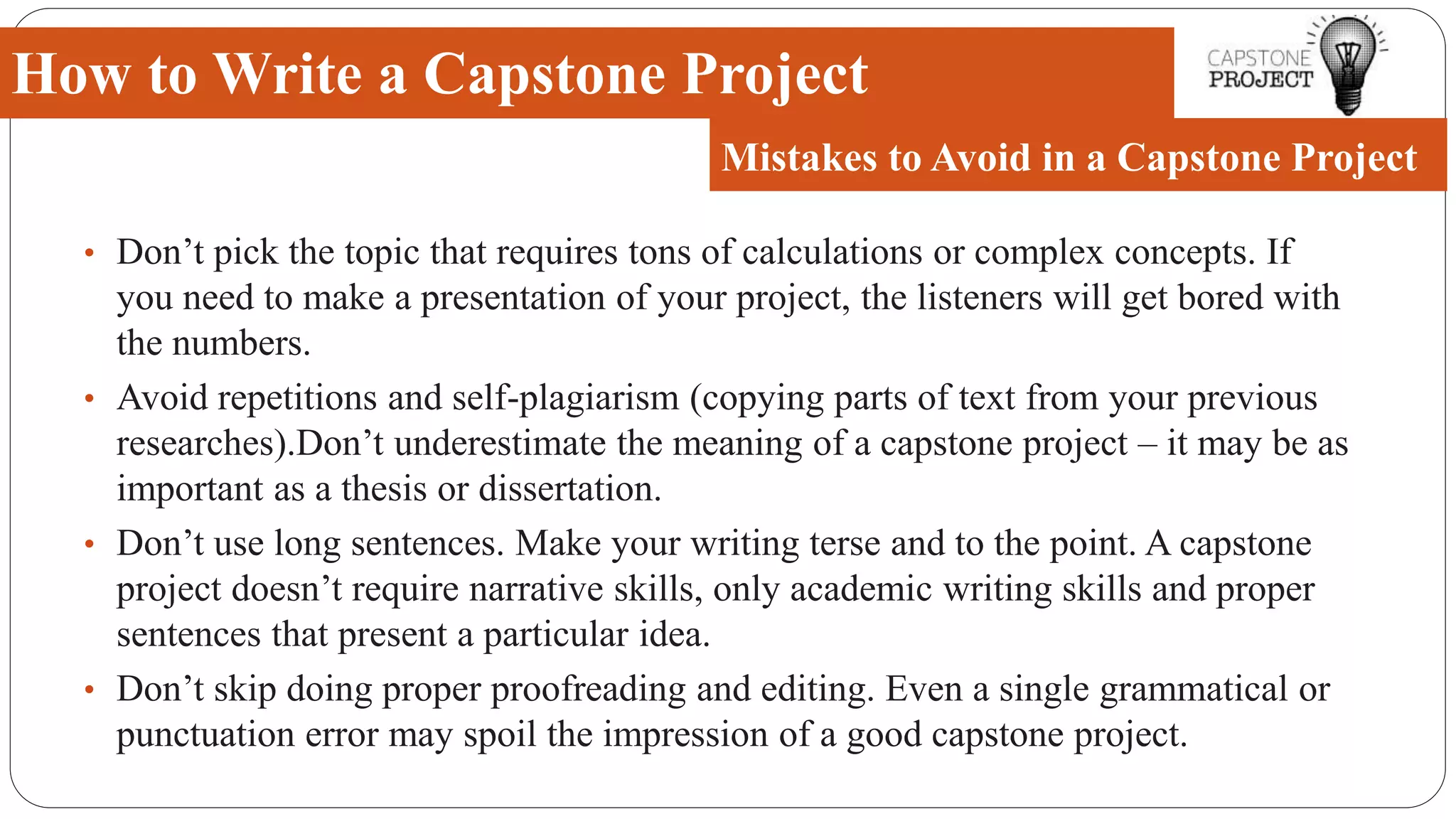 • Don’t pick the topic that requires tons of calculations or complex concepts. If
you need to make a presentation of your project, the listeners will get bored with
the numbers.
• Avoid repetitions and self-plagiarism (copying parts of text from your previous
researches).Don’t underestimate the meaning of a capstone project – it may be as
important as a thesis or dissertation.
• Don’t use long sentences. Make your writing terse and to the point. A capstone
project doesn’t require narrative skills, only academic writing skills and proper
sentences that present a particular idea.
• Don’t skip doing proper proofreading and editing. Even a single grammatical or
punctuation error may spoil the impression of a good capstone project.
How to Write a Capstone Project
Mistakes to Avoid in a Capstone Project
 