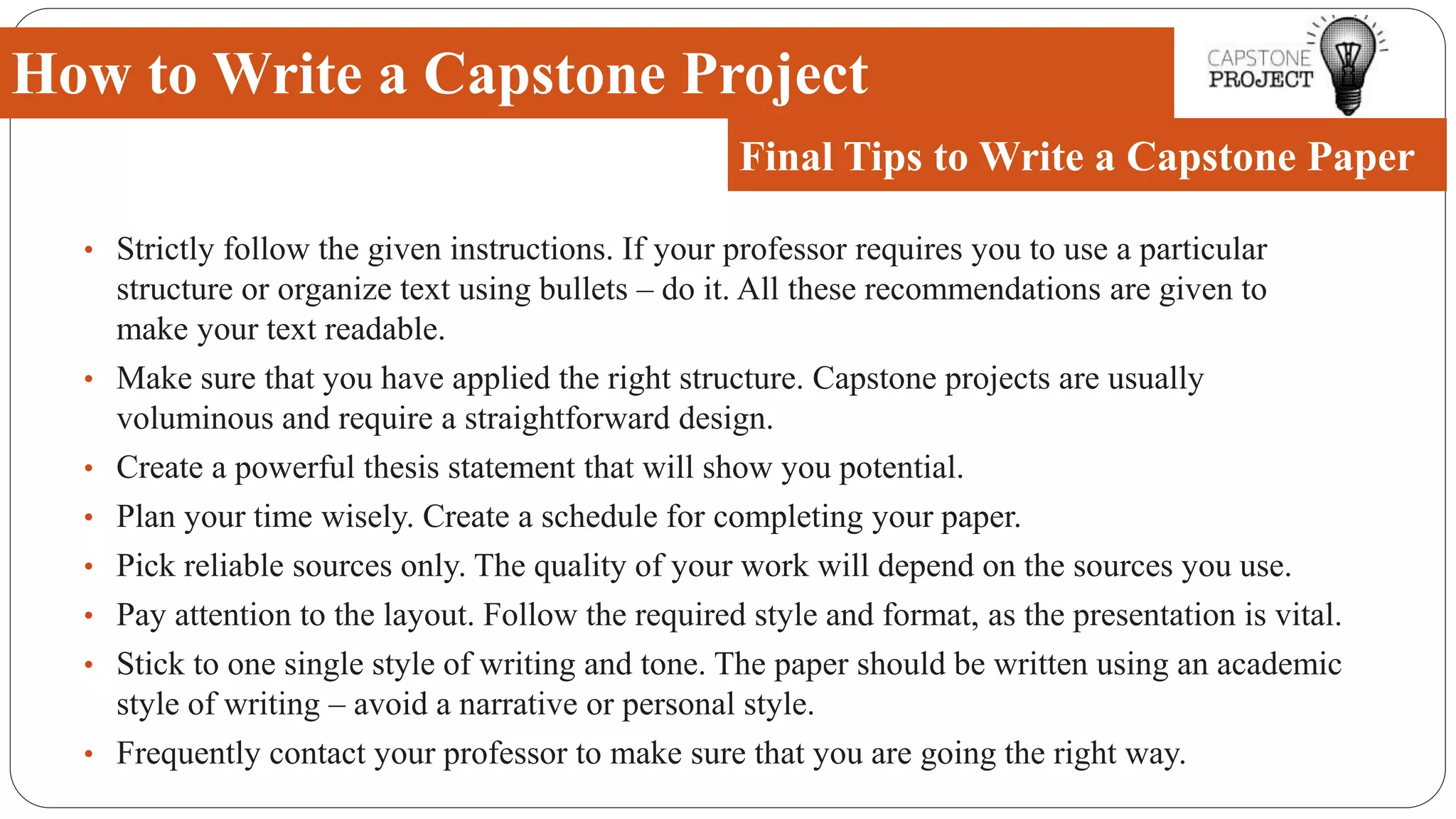 • Strictly follow the given instructions. If your professor requires you to use a particular
structure or organize text using bullets – do it. All these recommendations are given to
make your text readable.
• Make sure that you have applied the right structure. Capstone projects are usually
voluminous and require a straightforward design.
• Create a powerful thesis statement that will show you potential.
• Plan your time wisely. Create a schedule for completing your paper.
• Pick reliable sources only. The quality of your work will depend on the sources you use.
• Pay attention to the layout. Follow the required style and format, as the presentation is vital.
• Stick to one single style of writing and tone. The paper should be written using an academic
style of writing – avoid a narrative or personal style.
• Frequently contact your professor to make sure that you are going the right way.
How to Write a Capstone Project
Final Tips to Write a Capstone Paper
 