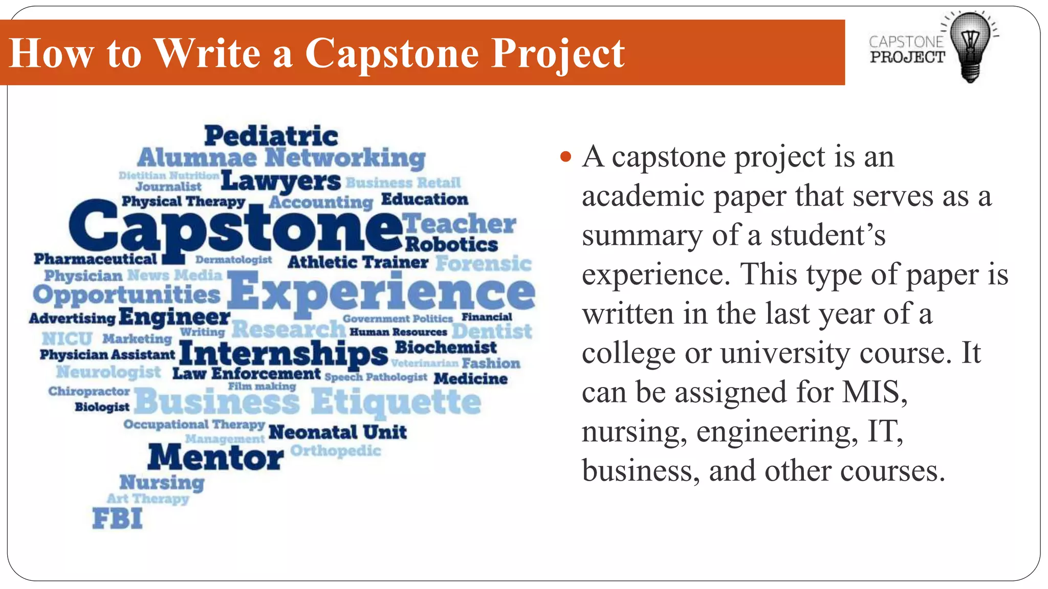 A capstone project is an
academic paper that serves as a
summary of a student’s
experience. This type of paper is
written in the last year of a
college or university course. It
can be assigned for MIS,
nursing, engineering, IT,
business, and other courses.
How to Write a Capstone Project
 