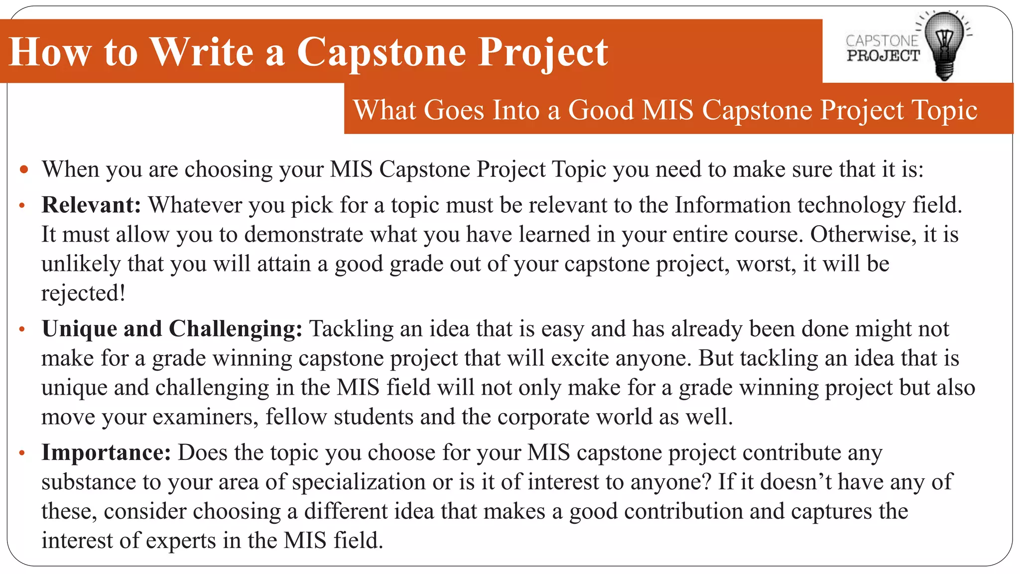  When you are choosing your MIS Capstone Project Topic you need to make sure that it is:
• Relevant: Whatever you pick for a topic must be relevant to the Information technology field.
It must allow you to demonstrate what you have learned in your entire course. Otherwise, it is
unlikely that you will attain a good grade out of your capstone project, worst, it will be
rejected!
• Unique and Challenging: Tackling an idea that is easy and has already been done might not
make for a grade winning capstone project that will excite anyone. But tackling an idea that is
unique and challenging in the MIS field will not only make for a grade winning project but also
move your examiners, fellow students and the corporate world as well.
• Importance: Does the topic you choose for your MIS capstone project contribute any
substance to your area of specialization or is it of interest to anyone? If it doesn’t have any of
these, consider choosing a different idea that makes a good contribution and captures the
interest of experts in the MIS field.
How to Write a Capstone Project
What Goes Into a Good MIS Capstone Project Topic
 