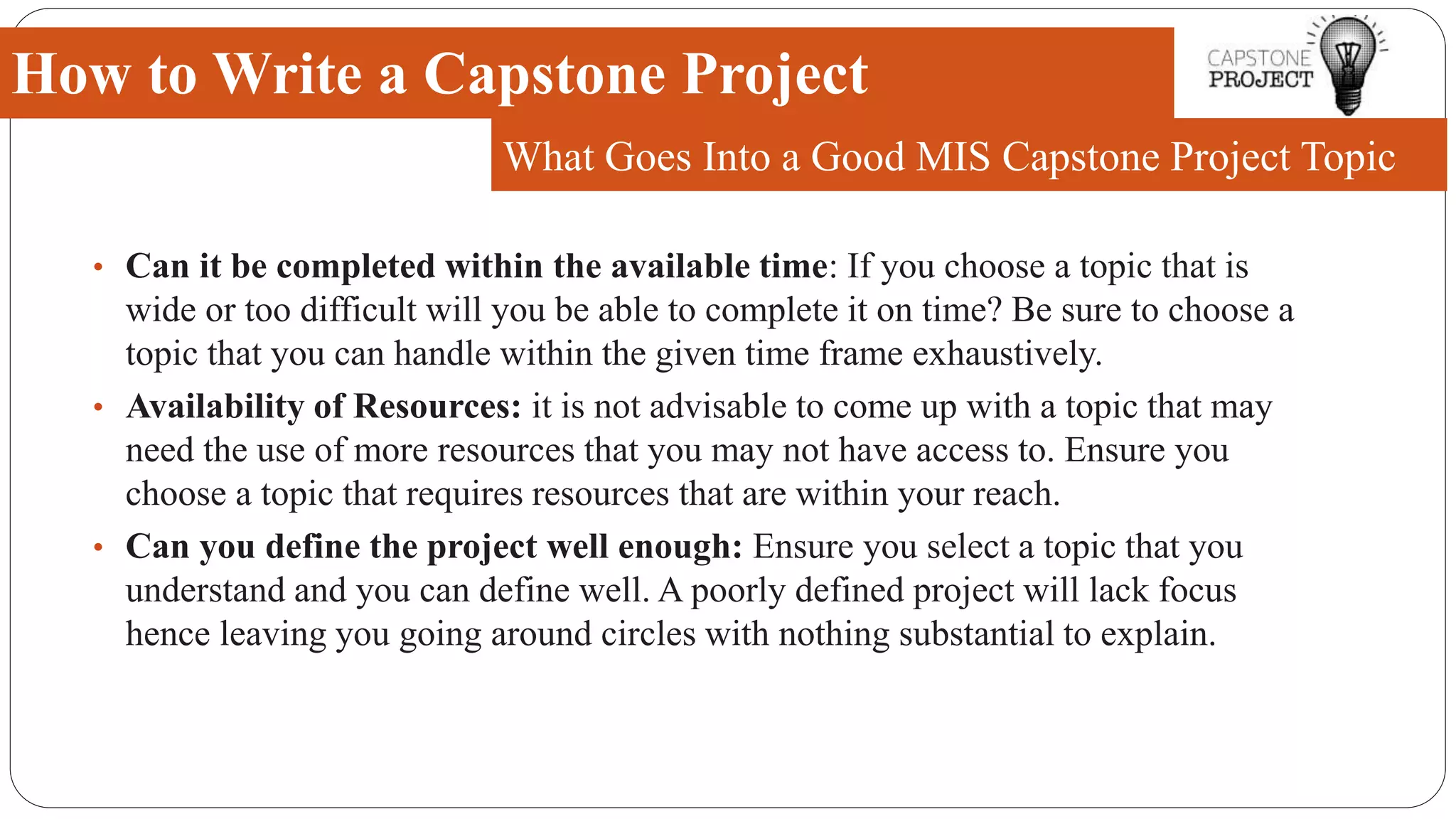 • Can it be completed within the available time: If you choose a topic that is
wide or too difficult will you be able to complete it on time? Be sure to choose a
topic that you can handle within the given time frame exhaustively.
• Availability of Resources: it is not advisable to come up with a topic that may
need the use of more resources that you may not have access to. Ensure you
choose a topic that requires resources that are within your reach.
• Can you define the project well enough: Ensure you select a topic that you
understand and you can define well. A poorly defined project will lack focus
hence leaving you going around circles with nothing substantial to explain.
How to Write a Capstone Project
What Goes Into a Good MIS Capstone Project Topic
 