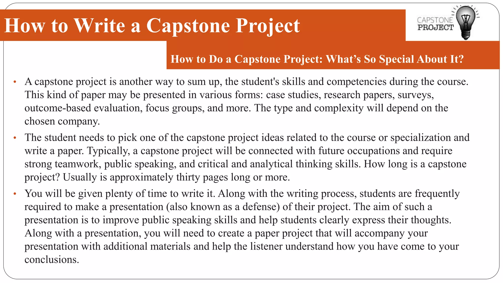 • A capstone project is another way to sum up, the student's skills and competencies during the course.
This kind of paper may be presented in various forms: case studies, research papers, surveys,
outcome-based evaluation, focus groups, and more. The type and complexity will depend on the
chosen company.
• The student needs to pick one of the capstone project ideas related to the course or specialization and
write a paper. Typically, a capstone project will be connected with future occupations and require
strong teamwork, public speaking, and critical and analytical thinking skills. How long is a capstone
project? Usually is approximately thirty pages long or more.
• You will be given plenty of time to write it. Along with the writing process, students are frequently
required to make a presentation (also known as a defense) of their project. The aim of such a
presentation is to improve public speaking skills and help students clearly express their thoughts.
Along with a presentation, you will need to create a paper project that will accompany your
presentation with additional materials and help the listener understand how you have come to your
conclusions.
How to Write a Capstone Project
How to Do a Capstone Project: What’s So Special About It?
 