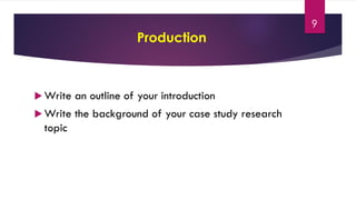 Production
 Write an outline of your introduction
 Write the background of your case study research
topic
9
 
