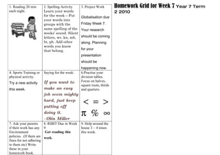 1. Reading 20 min       2. Spelling Activity   3. Project Work        Homework Grid for Week 7 Year 7 Term
each night.             Learn your words                              2 2010
                        for the week – Put     Globalisation due
                        your words into
                        groups with the        Friday Week 7.
                        same spelling of the   Your research
                        weeks’ sound. Silent
                        letters, wr, kn, mb,   should be coming
                        bt, ph. Add other      along. Planning
                        words you know
                        that belong.           for your
                                               presentation
                                               should be
                                               happening now.
4. Sports Training or   Saying for the week:   6.Practise your
physical activity.                             division tables.
Try a new activity      If you want to         Focus on halves,
                                               square roots, thirds
this week.              make an easy           and quarters.
                        job seem mighty
                        hard, just keep
                        putting off
                                               < = >
                        doing it.
                        ~Olin Miller
                                               π % ∞
7. Ask your parents     8. RIBIT Due in Week   9. Help around the
if their work has any 9                        house 3 – 4 times
Environment              Get reading this      this week.
policies. (If there are week.
fines for not adhering
to them etc) Write
these in your
homework book.
 