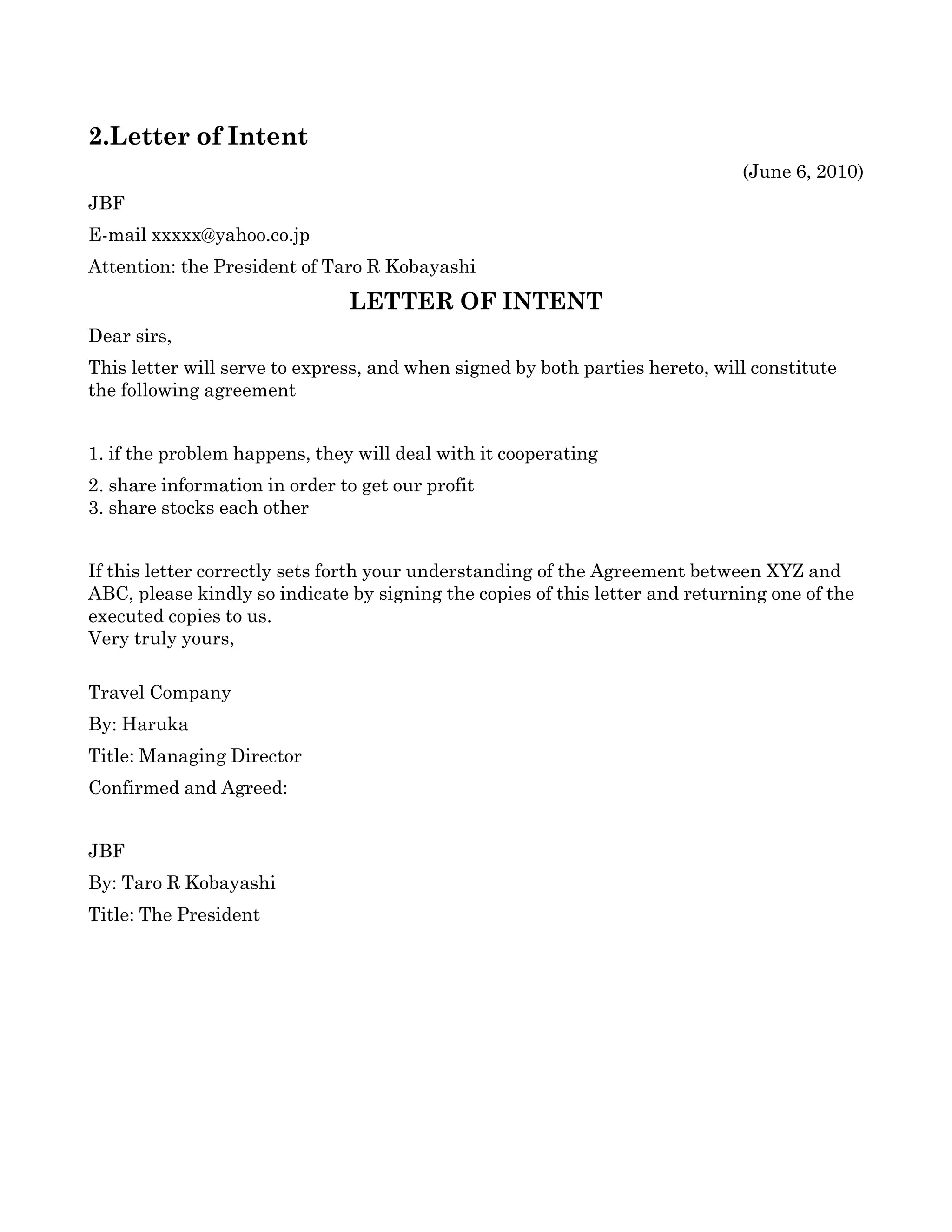  

2.Letter of Intent
                                                                               (June 6, 2010)
JBF
E­mail xxxxx@yahoo.co.jp
Attention: the President of Taro R Kobayashi
                               LETTER OF INTENT
Dear sirs,
This letter will serve to express, and when signed by both parties hereto, will constitute 
the following agreement


1. if the problem happens, they will deal with it cooperating
2. share information in order to get our profit
3. share stocks each other


If this letter correctly sets forth your understanding of the Agreement between XYZ and 
ABC, please kindly so indicate by signing the copies of this letter and returning one of the 
executed copies to us.
Very truly yours, 

Travel Company  
By: Haruka
Title: Managing Director
Confirmed and Agreed:


JBF
By: Taro R Kobayashi 
Title: The President
 
