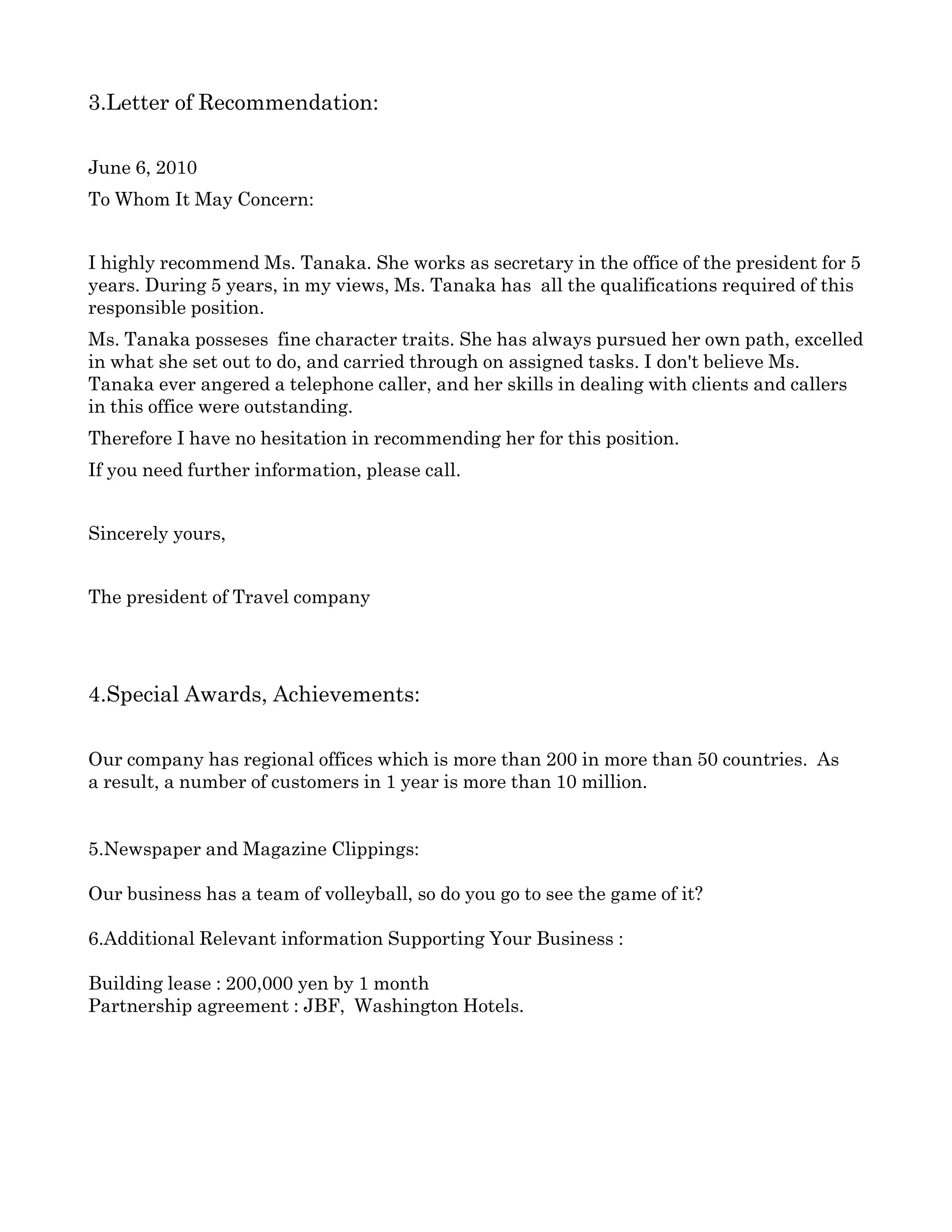 3.Letter of Recommendation:

June 6, 2010
To Whom It May Concern:


I highly recommend Ms. Tanaka. She works as secretary in the office of the president for 5 
years. During 5 years, in my views, Ms. Tanaka has  all the qualifications required of this 
responsible position.
Ms. Tanaka posseses  fine character traits. She has always pursued her own path, excelled 
in what she set out to do, and carried through on assigned tasks. I don't believe Ms. 
Tanaka ever angered a telephone caller, and her skills in dealing with clients and callers 
in this office were outstanding.
Therefore I have no hesitation in recommending her for this position.
If you need further information, please call.


Sincerely yours,


The president of Travel company 




4.Special Awards, Achievements:

Our company has regional offices which is more than 200 in more than 50 countries.  As
a result, a number of customers in 1 year is more than 10 million.


5.Newspaper and Magazine Clippings:

Our business has a team of volleyball, so do you go to see the game of it? 

6.Additional Relevant information Supporting Your Business :

Building lease : 200,000 yen by 1 month 
Partnership agreement : JBF,  Washington Hotels.
 