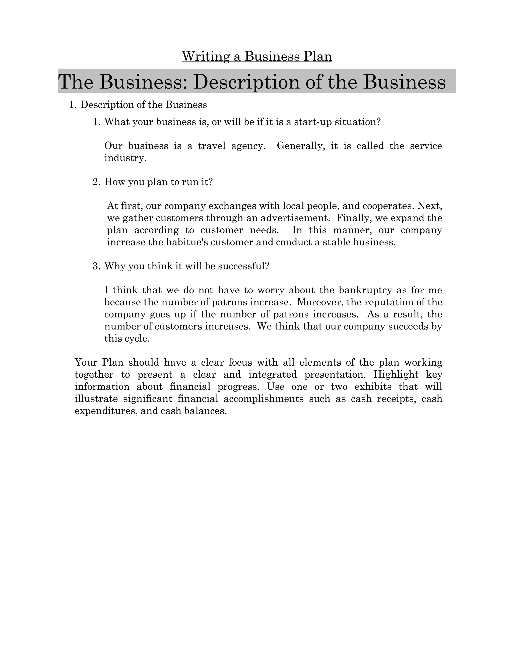 Writing a Business Plan

The Business: Description of the Business  
 1. Description of the Business 
      1. What your business is, or will be if it is a start­up situation? 

         Our   business   is   a   travel   agency.     Generally,   it   is   called   the   service 
         industry.      

      2. How you plan to run it? 

          At first, our company exchanges with local people, and cooperates. Next, 
          we gather customers through an advertisement.  Finally, we expand the 
          plan   according   to   customer   needs.     In   this   manner,   our   company 
          increase the habitue's customer and conduct a stable business. 

      3. Why you think it will be successful? 

         I think that we do not have to worry about the bankruptcy as for me 
         because the number of patrons increase.  Moreover, the reputation of the 
         company goes up if the number of patrons increases.   As a result, the 
         number of customers increases.  We think that our company succeeds by 
         this cycle.

  Your   Plan   should   have   a   clear   focus   with   all   elements   of   the  plan   working 
  together   to   present   a   clear   and   integrated   presentation.   Highlight   key 
  information   about   financial   progress.   Use   one   or   two   exhibits   that   will 
  illustrate   significant   financial   accomplishments   such   as   cash   receipts,   cash 
  expenditures, and cash balances.
 