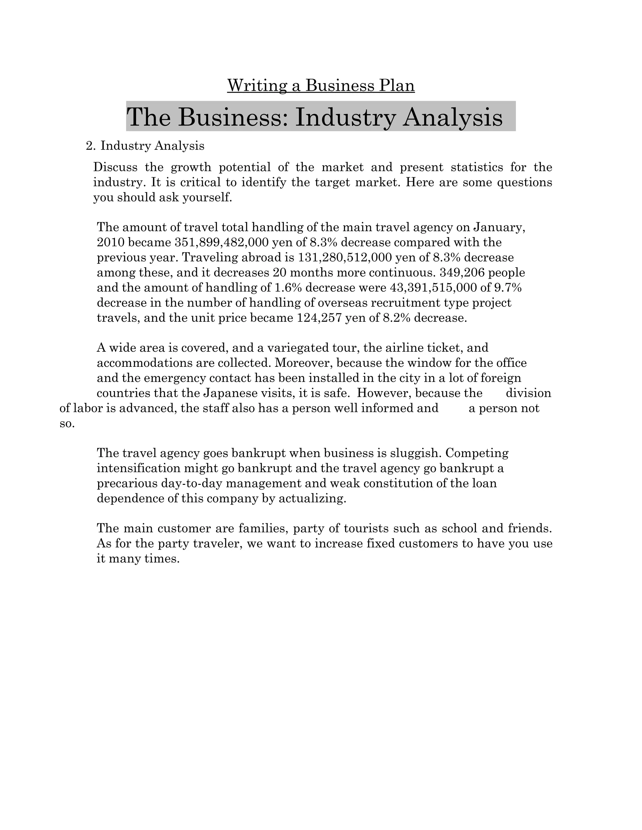 Writing a Business Plan

            The Business: Industry Analysis  
    2. Industry Analysis 
      Discuss   the   growth   potential   of   the   market   and   present   statistics   for   the 
      industry. It is critical to identify the target market. Here are some questions 
      you should ask yourself.

      The amount of travel total handling of the main travel agency on January, 
      2010 became 351,899,482,000 yen of 8.3% decrease compared with the 
      previous year. Traveling abroad is 131,280,512,000 yen of 8.3% decrease 
      among these, and it decreases 20 months more continuous. 349,206 people 
      and the amount of handling of 1.6% decrease were 43,391,515,000 of 9.7% 
      decrease in the number of handling of overseas recruitment type project 
      travels, and the unit price became 124,257 yen of 8.2% decrease. 

       A wide area is covered, and a variegated tour, the airline ticket, and 
       accommodations are collected. Moreover, because the window for the office 
       and the emergency contact has been installed in the city in a lot of foreign 
       countries that the Japanese visits, it is safe.  However, because the     division 
of labor is advanced, the staff also has a person well informed and       a person not 
so. 

      The travel agency goes bankrupt when business is sluggish. Competing 
      intensification might go bankrupt and the travel agency go bankrupt a 
      precarious day­to­day management and weak constitution of the loan 
      dependence of this company by actualizing.  

      The main customer are families, party of tourists such as school and friends. 
      As for the party traveler, we want to increase fixed customers to have you use 
      it many times.
 