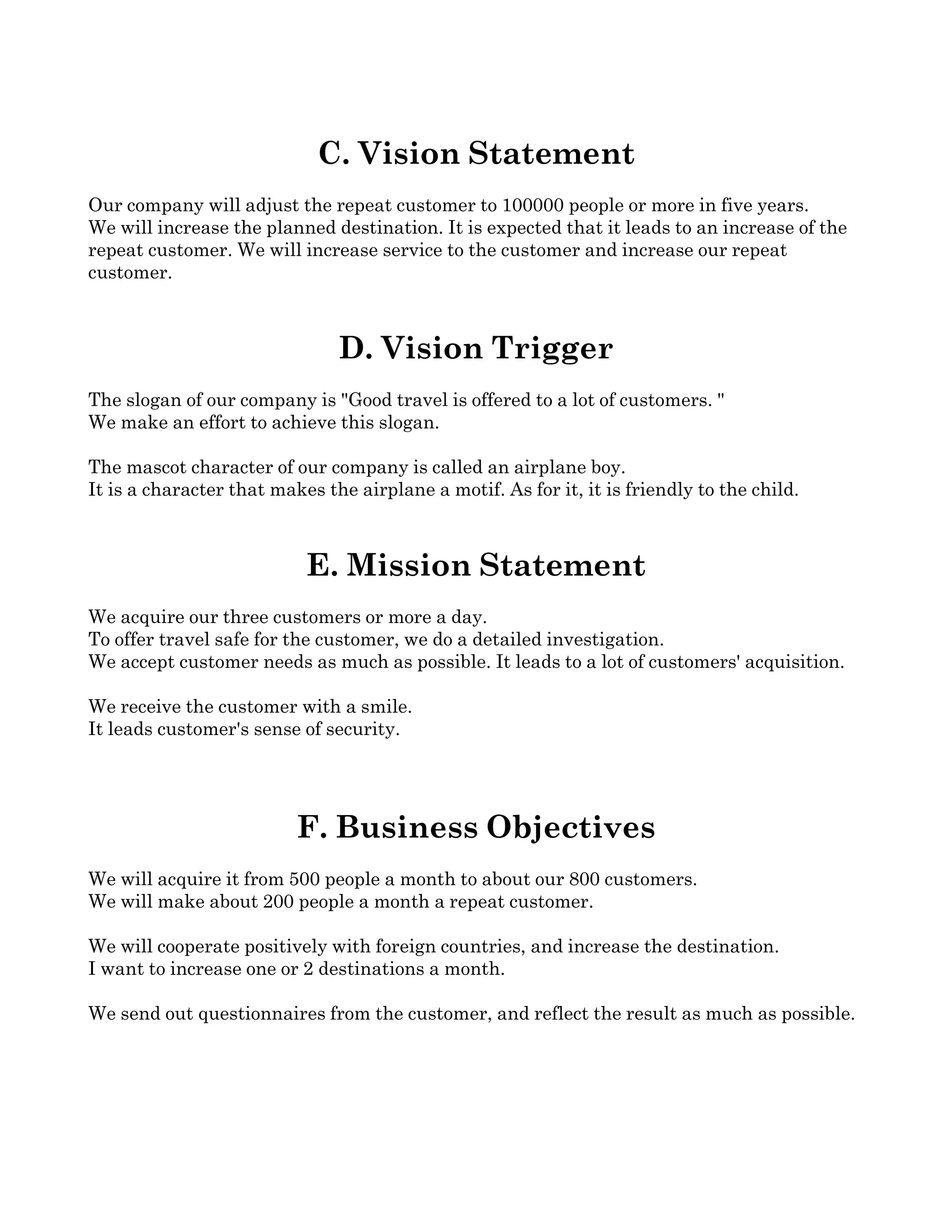 C. Vision Statement
Our company will adjust the repeat customer to 100000 people or more in five years. 
We will increase the planned destination. It is expected that it leads to an increase of the 
repeat customer. We will increase service to the customer and increase our repeat 
customer. 



                               D. Vision Trigger
The slogan of our company is "Good travel is offered to a lot of customers. "
We make an effort to achieve this slogan. 

The mascot character of our company is called an airplane boy. 
It is a character that makes the airplane a motif. As for it, it is friendly to the child. 



                           E. Mission Statement
We acquire our three customers or more a day. 
To offer travel safe for the customer, we do a detailed investigation. 
We accept customer needs as much as possible. It leads to a lot of customers' acquisition. 

We receive the customer with a smile. 
It leads customer's sense of security. 




                          F. Business Objectives
We will acquire it from 500 people a month to about our 800 customers. 
We will make about 200 people a month a repeat customer. 

We will cooperate positively with foreign countries, and increase the destination. 
I want to increase one or 2 destinations a month. 

We send out questionnaires from the customer, and reflect the result as much as possible. 
 
